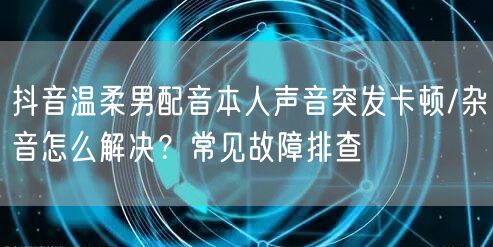 抖音温柔男配音本人声音突发卡顿/杂音怎么解决？常见故障排查