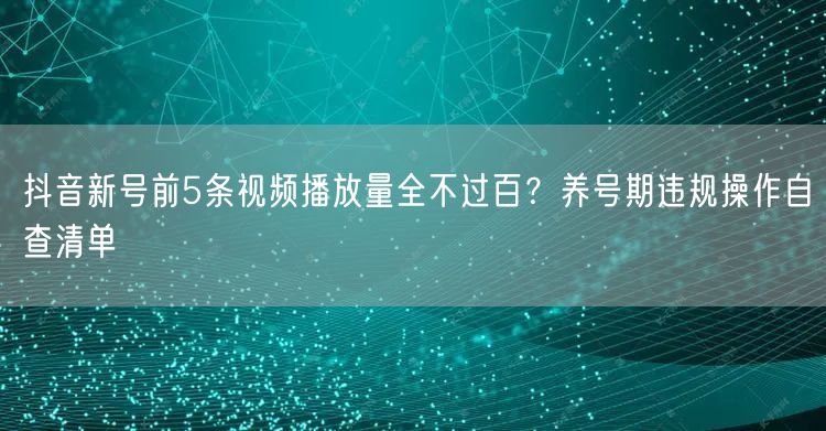 抖音新号前5条视频播放量全不过百?养号期违规操作自查清单