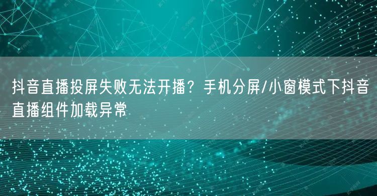 抖音直播投屏失败无法开播?手机分屏/小窗模式下抖音直播组件加载异常