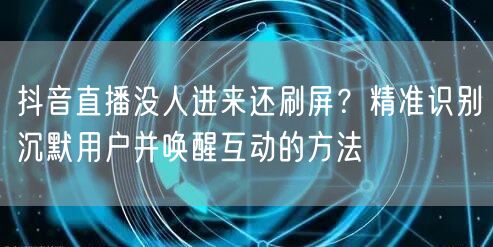 抖音直播没人进来还刷屏?精准识别沉默用户并唤醒互动的方法