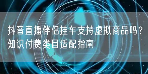 抖音直播伴侣挂车支持虚拟商品吗?知识付费类目适配指南