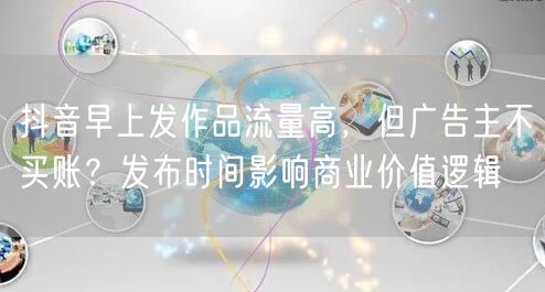 抖音早上发作品流量高,但广告主不买账?发布时间影响商业价值逻辑