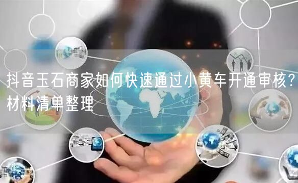抖音玉石商家如何快速通过小黄车开通审核?材料清单整理