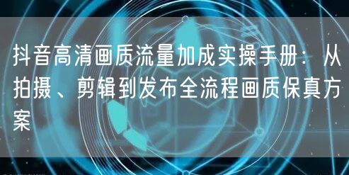 抖音高清画质流量加成实操手册：从拍摄、剪辑到发布全流程画质保真方案