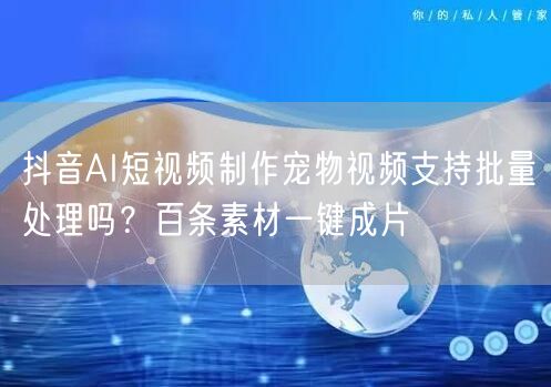 抖音AI短视频制作宠物视频支持批量处理吗?百条素材一键成片