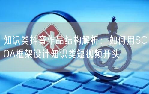 知识类抖音作品结构解析:如何用SCQA框架设计知识类短视频开头