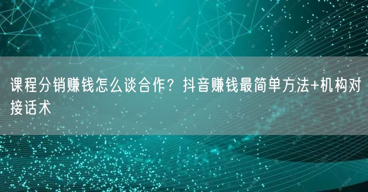 课程分销赚钱怎么谈合作?抖音赚钱最简单方法+机构对接话术