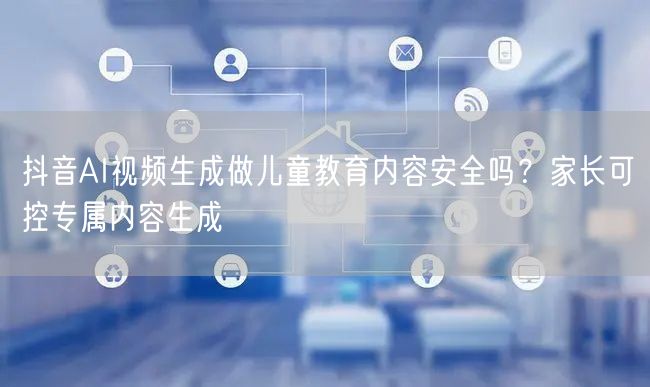 抖音AI视频生成做儿童教育内容安全吗？家长可控专属内容生成