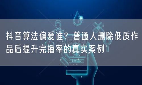 抖音算法偏爱谁？普通人删除低质作品后提升完播率的真实案例