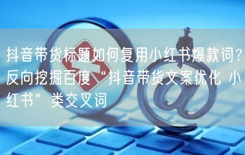 抖音带货标题如何复用小红书爆款词?反向挖掘百度“抖音带货文案优化 小红书”类交叉