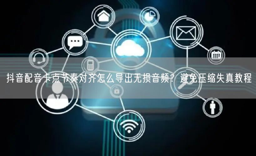 抖音配音卡点节奏对齐怎么导出无损音频?避免压缩失真教程