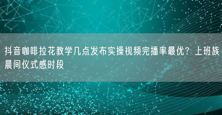 抖音咖啡拉花教学几点发布实操视频完播率最优?上班族晨间仪式感时段