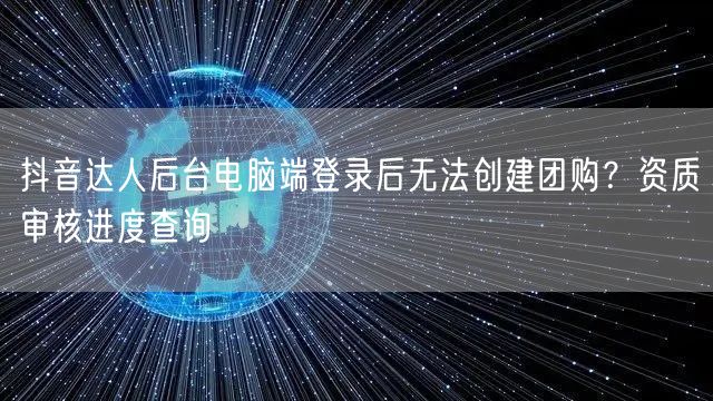 抖音达人后台电脑端登录后无法创建团购?资质审核进度查询