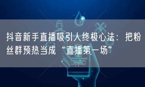 抖音新手直播吸引人终极心法:把粉丝群预热当成“直播第一场”