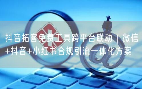 抖音拓客免费工具跨平台联动|微信+抖音+小红书合规引流一体化方案