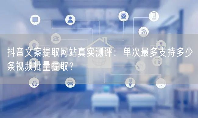 抖音文案提取网站真实测评:单次最多支持多少条视频批量提取?