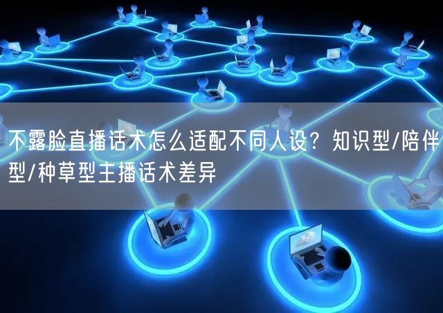 不露脸直播话术怎么适配不同人设?知识型/陪伴型/种草型主播话术差异