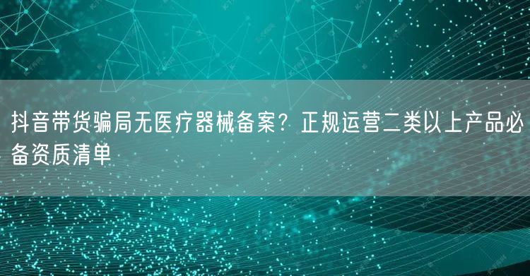 抖音带货骗局无医疗器械备案?正规运营二类以上产品必备资质清单