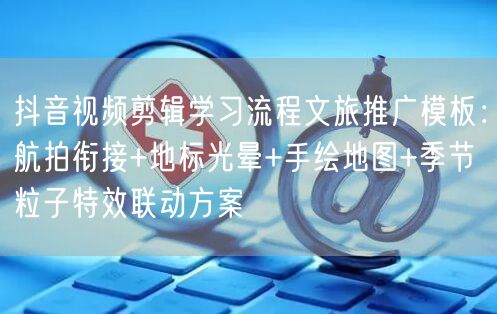 抖音视频剪辑学习流程文旅推广模板:航拍衔接+地标光晕+手绘地图+季节粒子特效联动
