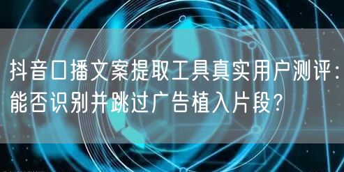 抖音口播文案提取工具真实用户测评:能否识别并跳过广告植入片段?