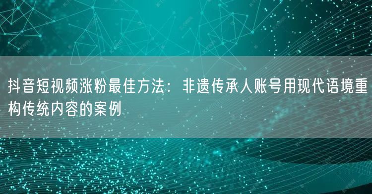 抖音短视频涨粉最佳方法:非遗传承人账号用现代语境重构传统内容的案例