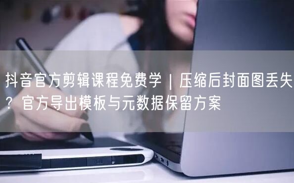 抖音官方剪辑课程免费学|压缩后封面图丢失?官方导出模板与元数据保留方案