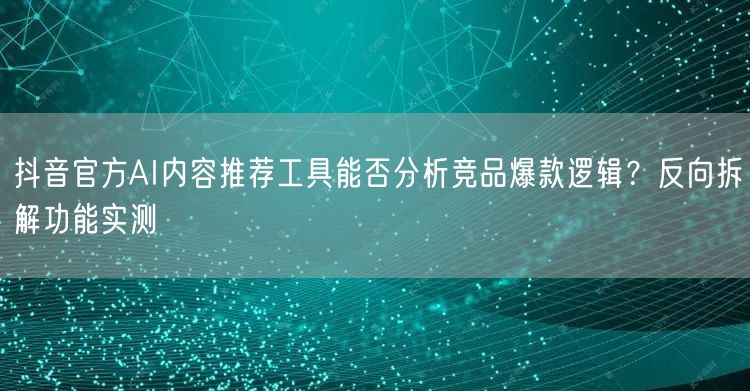 抖音官方AI内容推荐工具能否分析竞品爆款逻辑?反向拆解功能实测