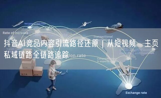 抖音AI竞品内容引流路径还原|从短视频→主页→私域链路全链路追踪