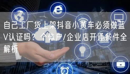 自己工厂货上架抖音小黄车必须做蓝V认证吗?个体户/企业店开通条件全解析
