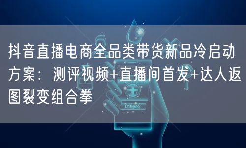 抖音直播电商全品类带货新品冷启动方案:测评视频+直播间首发+达人返图裂变组合拳