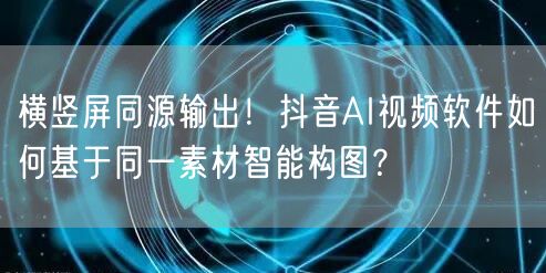横竖屏同源输出!抖音AI视频软件如何基于同一素材智能构图?