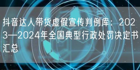 抖音达人带货虚假宣传判例库:2023—2024年全国典型行政处罚决定书汇总