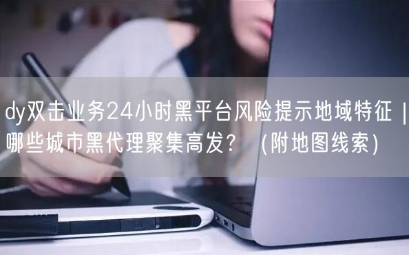 dy双击业务24小时黑平台风险提示地域特征|哪些城市黑代理聚集高发?(附地图线索