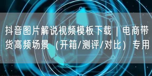 抖音图片解说视频模板下载|电商带货高频场景(开箱/测评/对比)专用