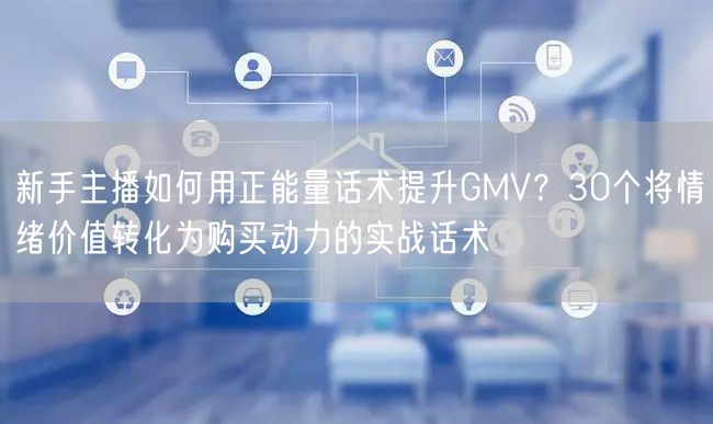 新手主播如何用正能量话术提升GMV?30个将情绪价值转化为购买动力的实战话术