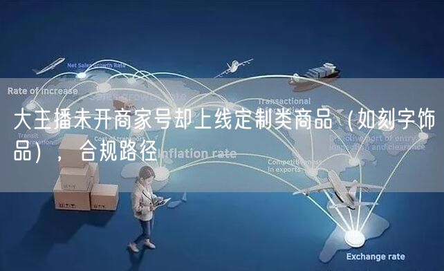 大主播未开商家号却上线定制类商品(如刻字饰品),合规路径