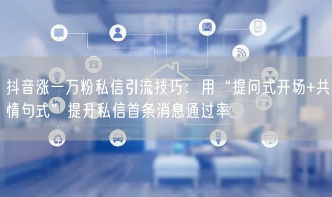 抖音涨一万粉私信引流技巧:用“提问式开场+共情句式”提升私信首条消息通过率