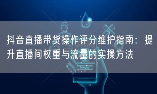 抖音直播带货操作评分维护指南:提升直播间权重与流量的实操方法