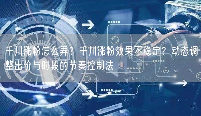 千川涨粉怎么弄?千川涨粉效果不稳定?动态调整出价与时段的节奏控制法