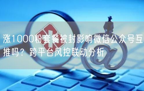 涨1000粉套餐被封影响微信公众号互推吗?跨平台风控联动分析