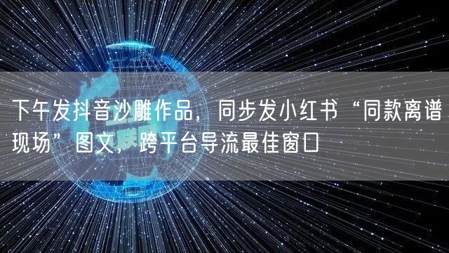 下午发抖音沙雕作品,同步发小红书“同款离谱现场”图文,跨平台导流最佳窗口