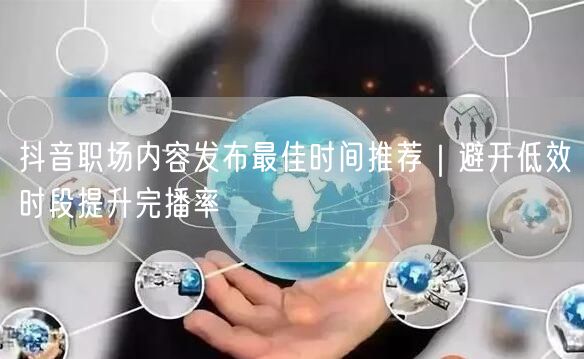 抖音职场内容发布最佳时间推荐｜避开低效时段提升完播率