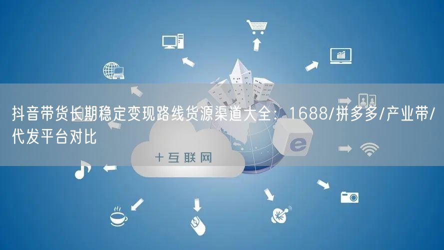 抖音带货长期稳定变现路线货源渠道大全:1688/拼多多/产业带/代发平台对比