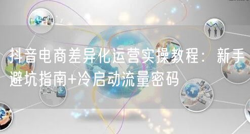 抖音电商差异化运营实操教程:新手避坑指南+冷启动流量密码