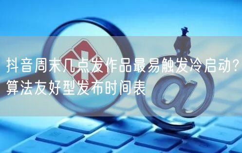 抖音周末几点发作品最易触发冷启动?算法友好型发布时间表