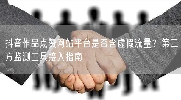 抖音作品点赞网站平台是否含虚假流量?第三方监测工具接入指南