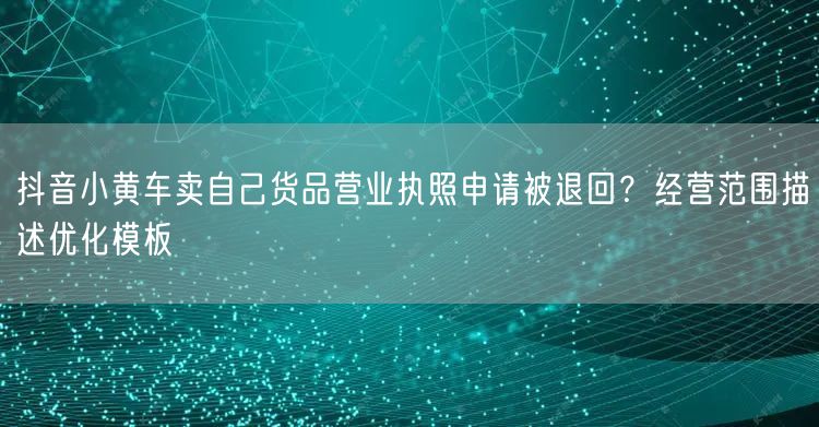抖音小黄车卖自己货品营业执照申请被退回?经营范围描述优化模板