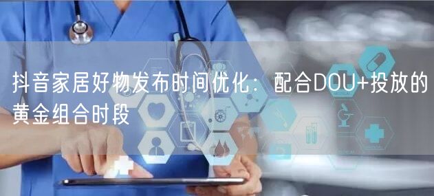 抖音家居好物发布时间优化:配合DOU+投放的黄金组合时段