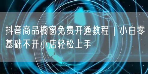 抖音商品橱窗免费开通教程|小白零基础不开小店轻松上手