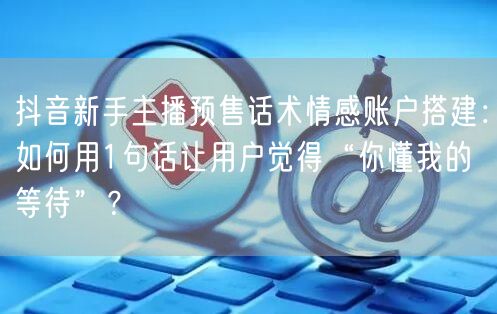 抖音新手主播预售话术情感账户搭建:如何用1句话让用户觉得“你懂我的等待”?